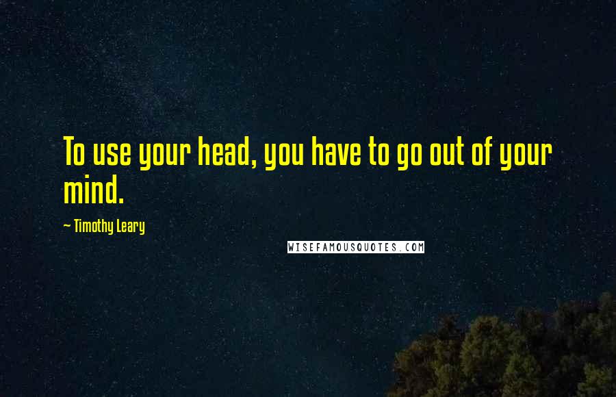 Timothy Leary Quotes: To use your head, you have to go out of your mind.