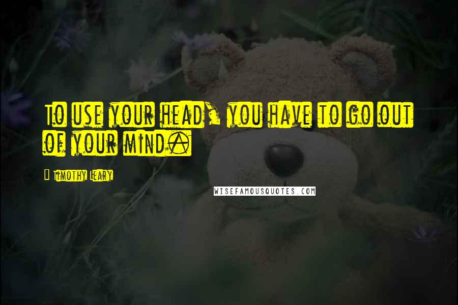 Timothy Leary Quotes: To use your head, you have to go out of your mind.