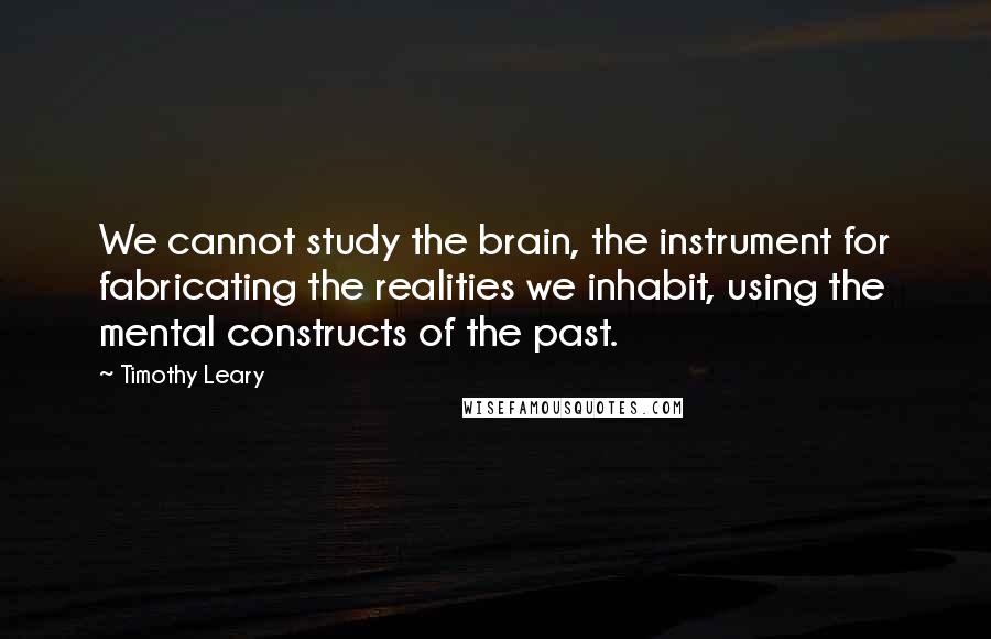 Timothy Leary Quotes: We cannot study the brain, the instrument for fabricating the realities we inhabit, using the mental constructs of the past.