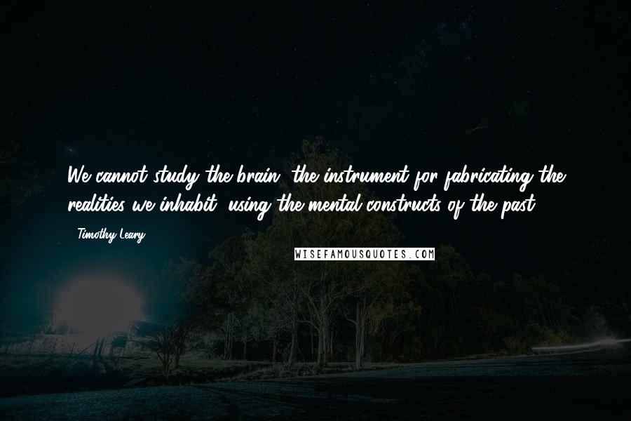 Timothy Leary Quotes: We cannot study the brain, the instrument for fabricating the realities we inhabit, using the mental constructs of the past.