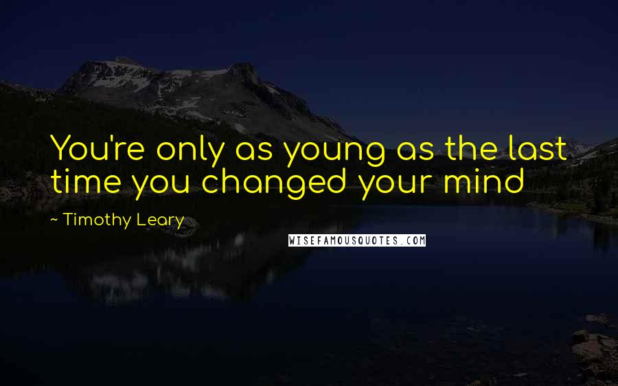 Timothy Leary Quotes: You're only as young as the last time you changed your mind