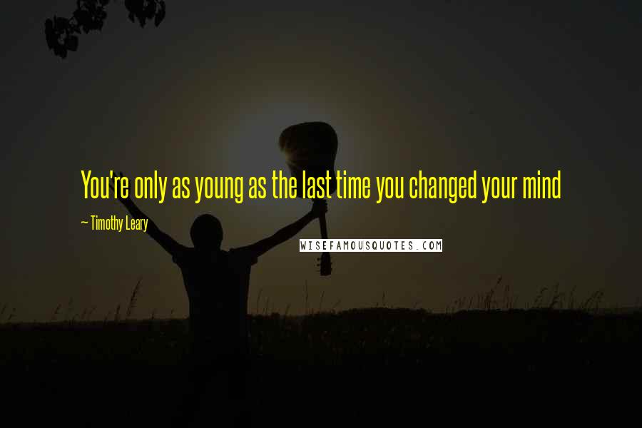 Timothy Leary Quotes: You're only as young as the last time you changed your mind