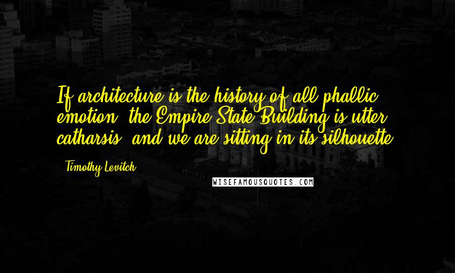 Timothy Levitch Quotes: If architecture is the history of all phallic emotion, the Empire State Building is utter catharsis, and we are sitting in its silhouette.