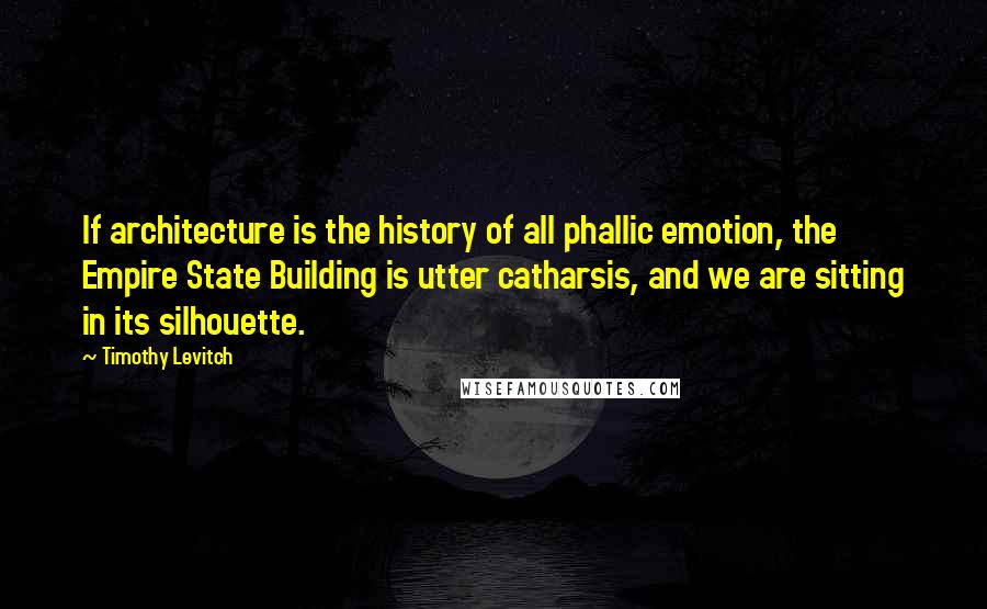 Timothy Levitch Quotes: If architecture is the history of all phallic emotion, the Empire State Building is utter catharsis, and we are sitting in its silhouette.