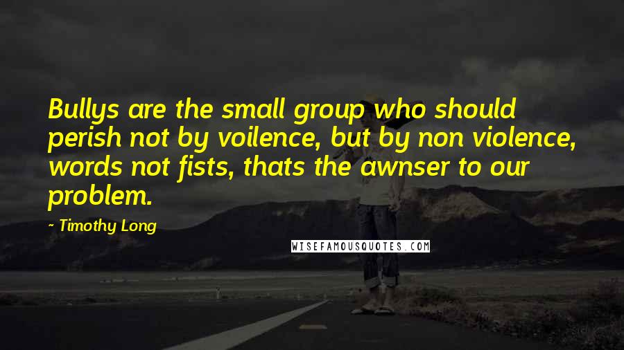 Timothy Long Quotes: Bullys are the small group who should perish not by voilence, but by non violence, words not fists, thats the awnser to our problem.