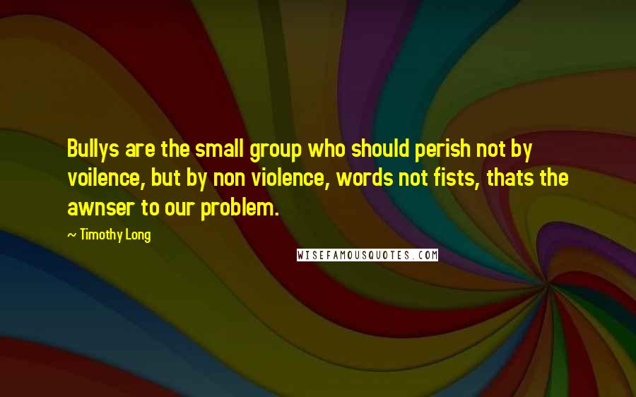 Timothy Long Quotes: Bullys are the small group who should perish not by voilence, but by non violence, words not fists, thats the awnser to our problem.