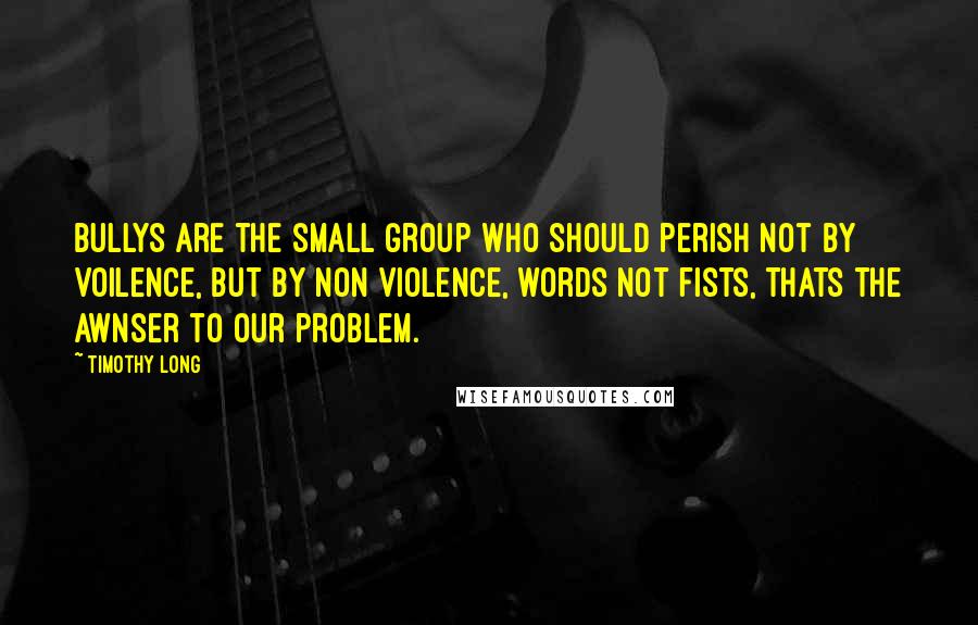 Timothy Long Quotes: Bullys are the small group who should perish not by voilence, but by non violence, words not fists, thats the awnser to our problem.