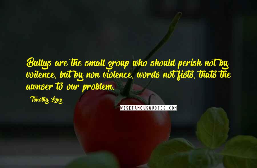 Timothy Long Quotes: Bullys are the small group who should perish not by voilence, but by non violence, words not fists, thats the awnser to our problem.