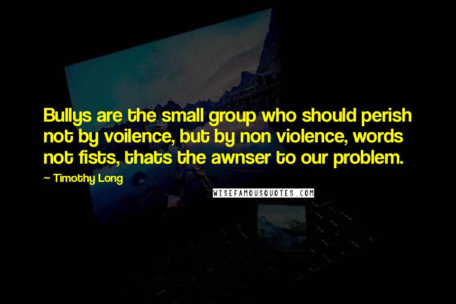 Timothy Long Quotes: Bullys are the small group who should perish not by voilence, but by non violence, words not fists, thats the awnser to our problem.