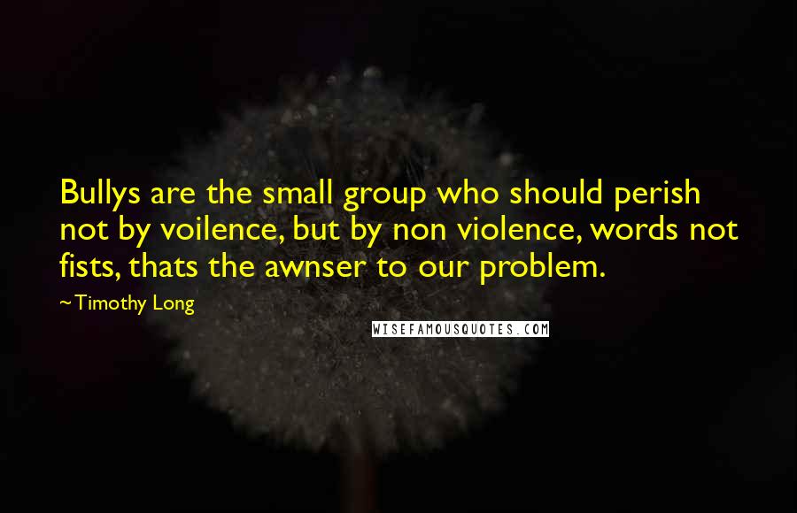 Timothy Long Quotes: Bullys are the small group who should perish not by voilence, but by non violence, words not fists, thats the awnser to our problem.