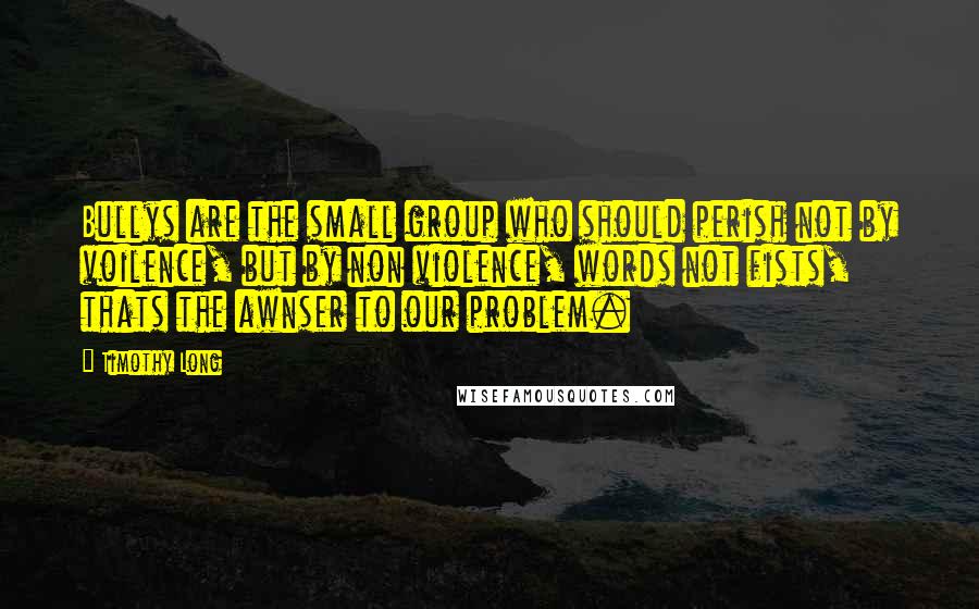 Timothy Long Quotes: Bullys are the small group who should perish not by voilence, but by non violence, words not fists, thats the awnser to our problem.