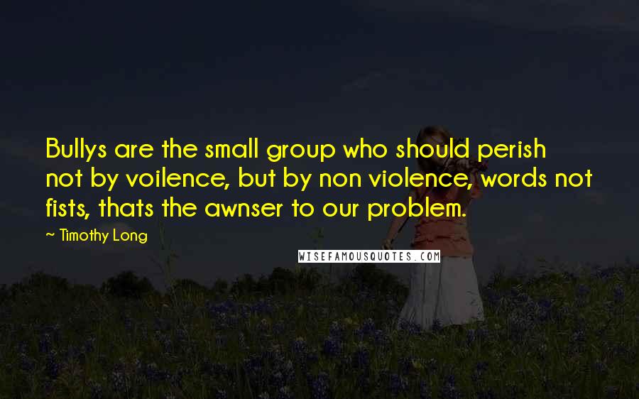 Timothy Long Quotes: Bullys are the small group who should perish not by voilence, but by non violence, words not fists, thats the awnser to our problem.