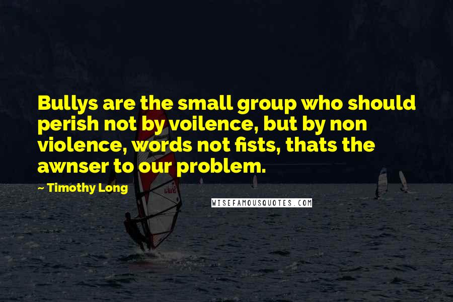 Timothy Long Quotes: Bullys are the small group who should perish not by voilence, but by non violence, words not fists, thats the awnser to our problem.