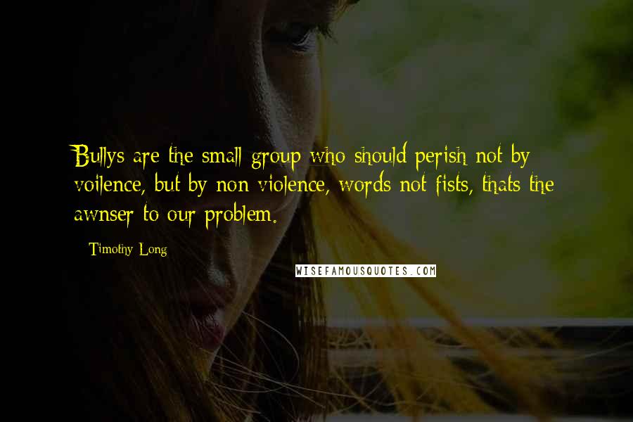 Timothy Long Quotes: Bullys are the small group who should perish not by voilence, but by non violence, words not fists, thats the awnser to our problem.