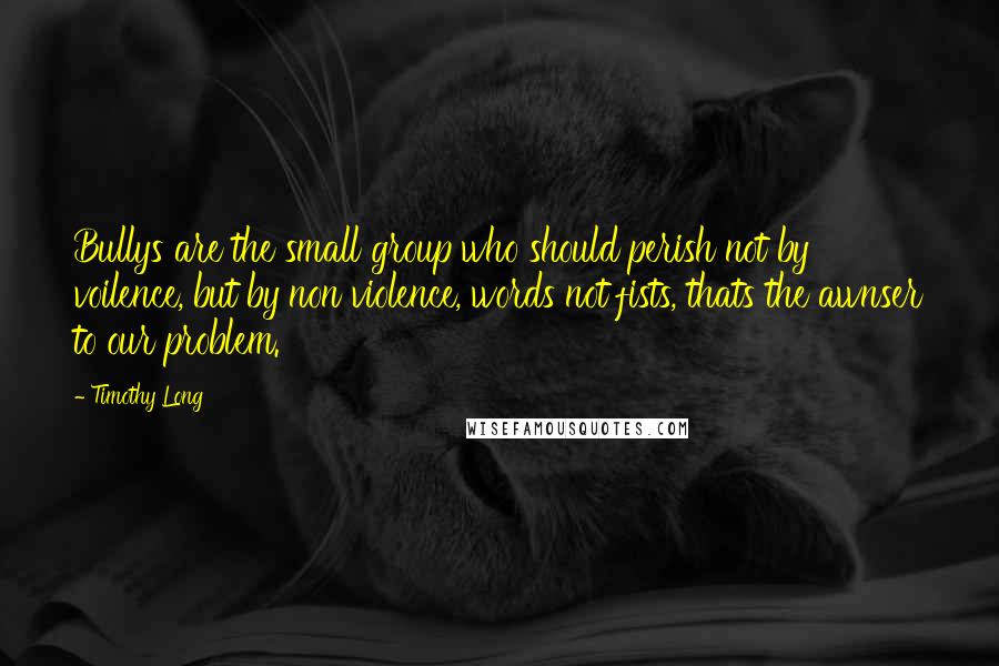 Timothy Long Quotes: Bullys are the small group who should perish not by voilence, but by non violence, words not fists, thats the awnser to our problem.