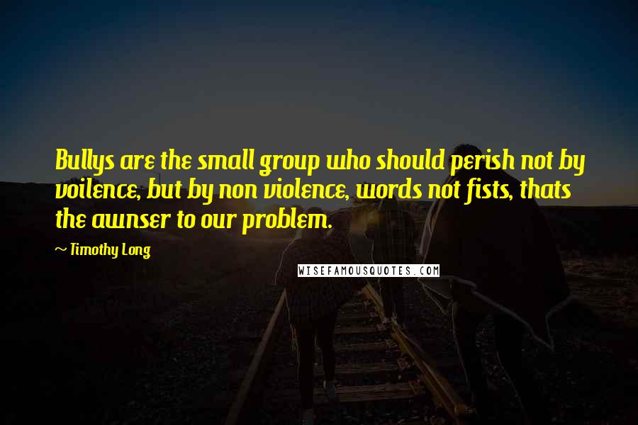 Timothy Long Quotes: Bullys are the small group who should perish not by voilence, but by non violence, words not fists, thats the awnser to our problem.