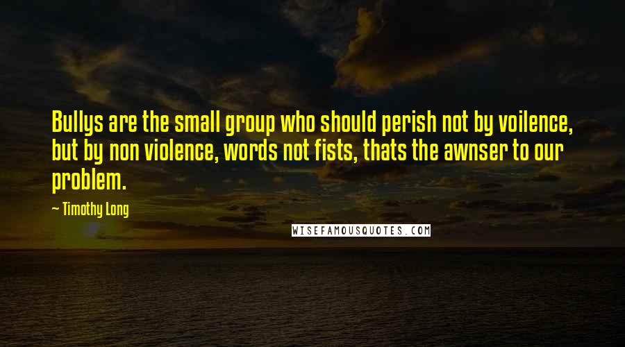 Timothy Long Quotes: Bullys are the small group who should perish not by voilence, but by non violence, words not fists, thats the awnser to our problem.