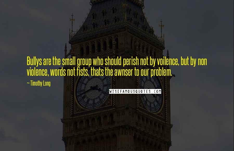 Timothy Long Quotes: Bullys are the small group who should perish not by voilence, but by non violence, words not fists, thats the awnser to our problem.