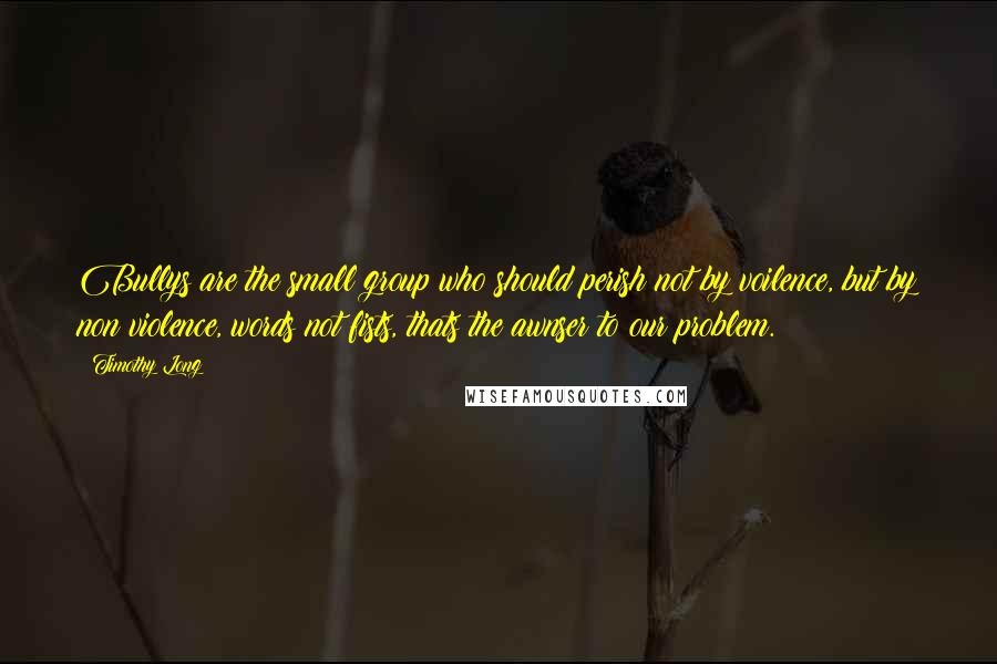 Timothy Long Quotes: Bullys are the small group who should perish not by voilence, but by non violence, words not fists, thats the awnser to our problem.