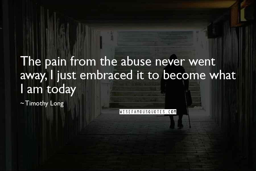 Timothy Long Quotes: The pain from the abuse never went away, I just embraced it to become what I am today
