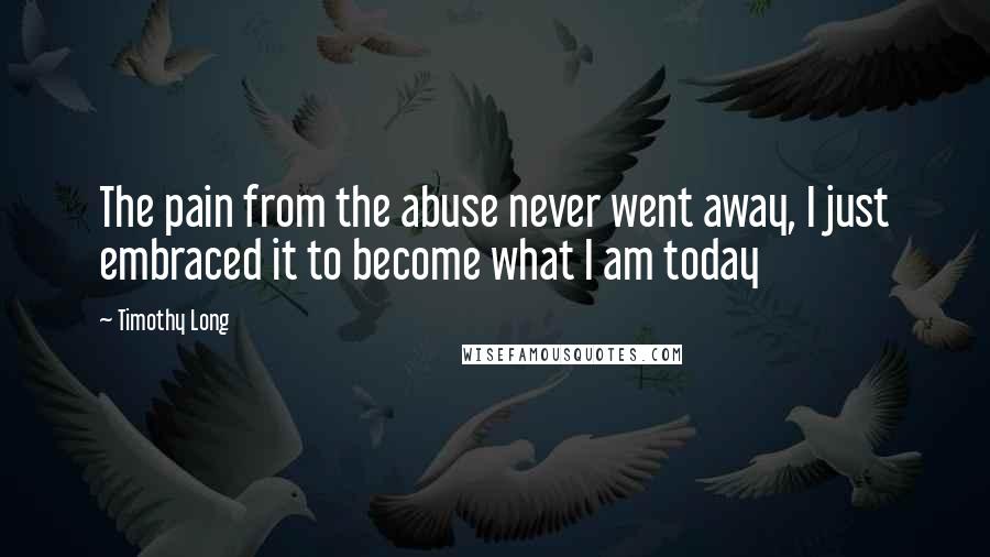 Timothy Long Quotes: The pain from the abuse never went away, I just embraced it to become what I am today
