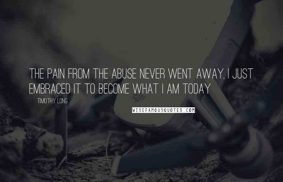 Timothy Long Quotes: The pain from the abuse never went away, I just embraced it to become what I am today