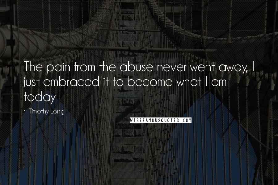 Timothy Long Quotes: The pain from the abuse never went away, I just embraced it to become what I am today