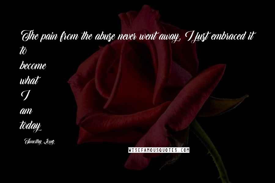 Timothy Long Quotes: The pain from the abuse never went away, I just embraced it to become what I am today
