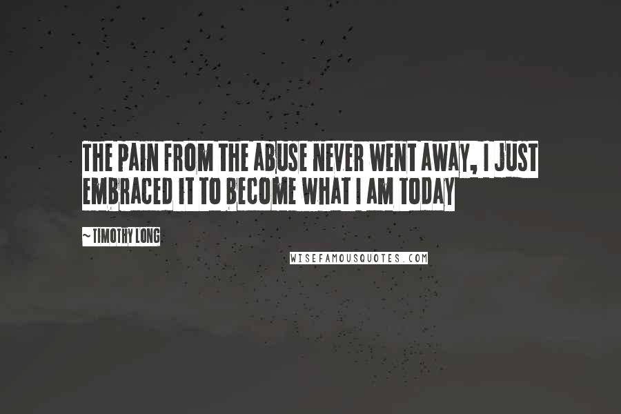 Timothy Long Quotes: The pain from the abuse never went away, I just embraced it to become what I am today