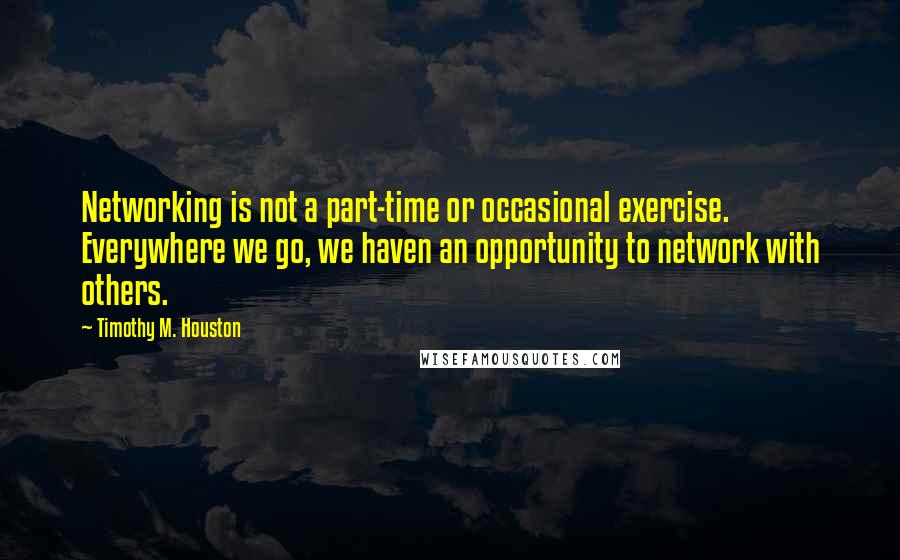 Timothy M. Houston Quotes: Networking is not a part-time or occasional exercise. Everywhere we go, we haven an opportunity to network with others.