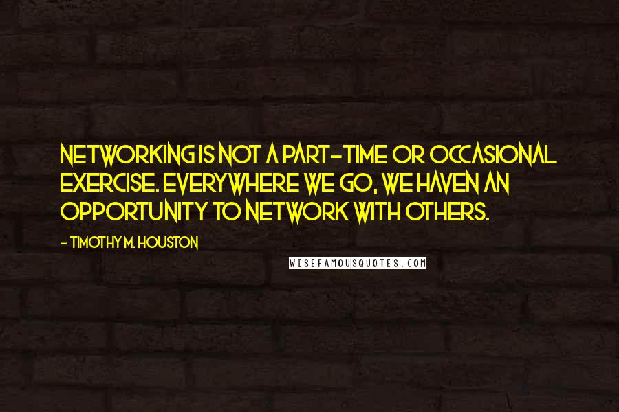 Timothy M. Houston Quotes: Networking is not a part-time or occasional exercise. Everywhere we go, we haven an opportunity to network with others.
