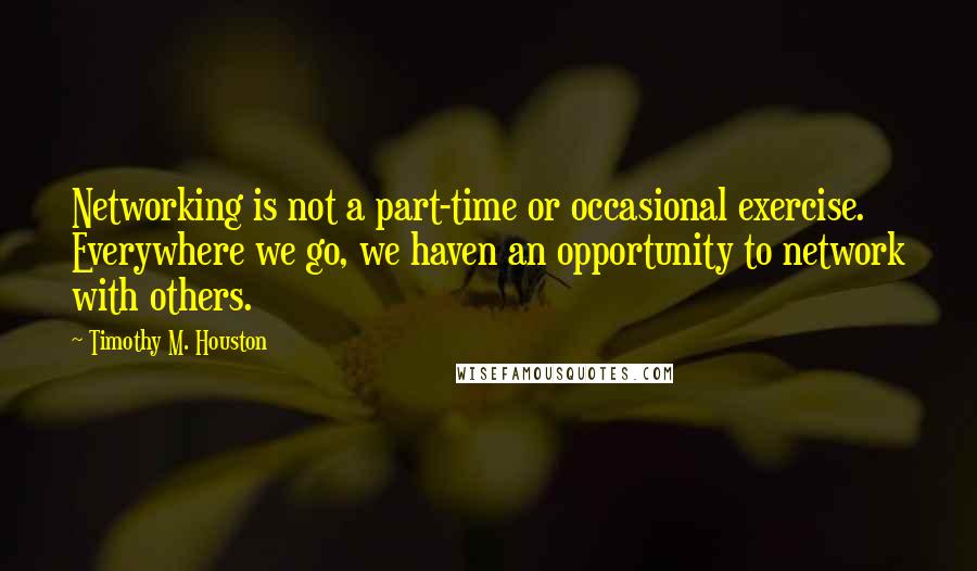 Timothy M. Houston Quotes: Networking is not a part-time or occasional exercise. Everywhere we go, we haven an opportunity to network with others.
