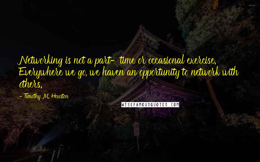 Timothy M. Houston Quotes: Networking is not a part-time or occasional exercise. Everywhere we go, we haven an opportunity to network with others.