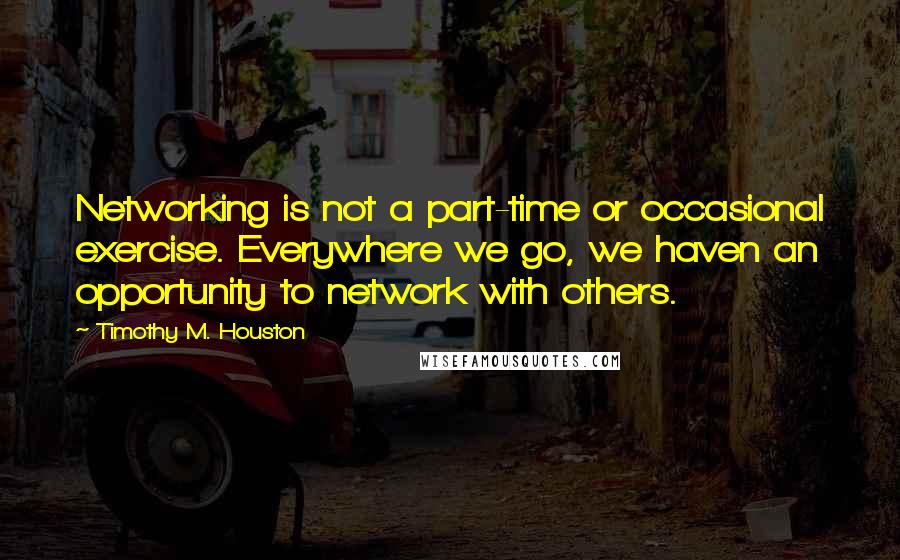 Timothy M. Houston Quotes: Networking is not a part-time or occasional exercise. Everywhere we go, we haven an opportunity to network with others.