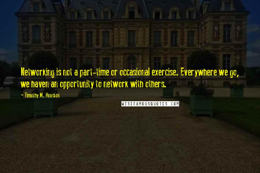 Timothy M. Houston Quotes: Networking is not a part-time or occasional exercise. Everywhere we go, we haven an opportunity to network with others.