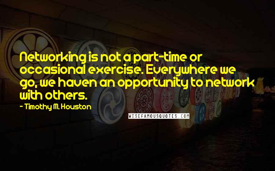 Timothy M. Houston Quotes: Networking is not a part-time or occasional exercise. Everywhere we go, we haven an opportunity to network with others.