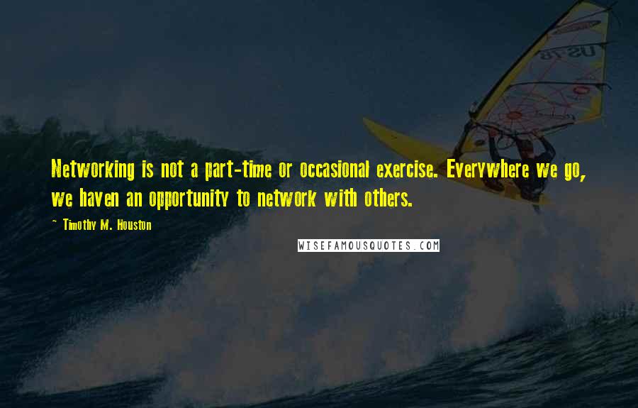 Timothy M. Houston Quotes: Networking is not a part-time or occasional exercise. Everywhere we go, we haven an opportunity to network with others.