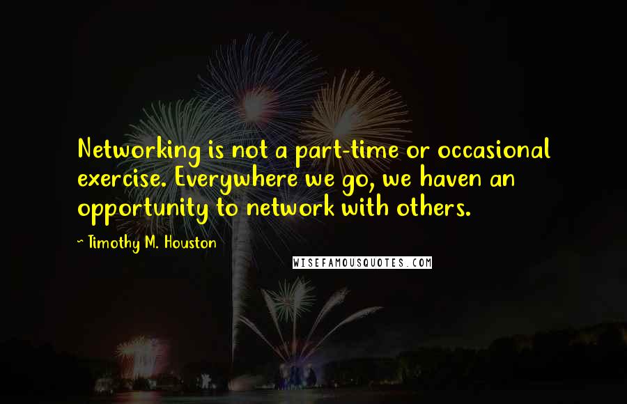 Timothy M. Houston Quotes: Networking is not a part-time or occasional exercise. Everywhere we go, we haven an opportunity to network with others.