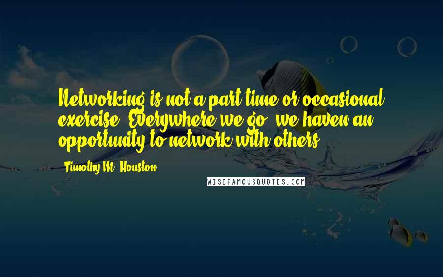 Timothy M. Houston Quotes: Networking is not a part-time or occasional exercise. Everywhere we go, we haven an opportunity to network with others.