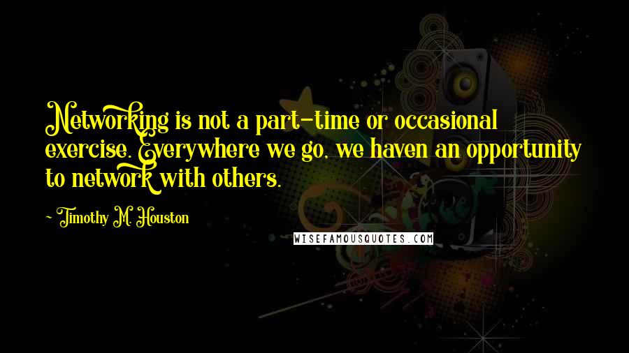 Timothy M. Houston Quotes: Networking is not a part-time or occasional exercise. Everywhere we go, we haven an opportunity to network with others.