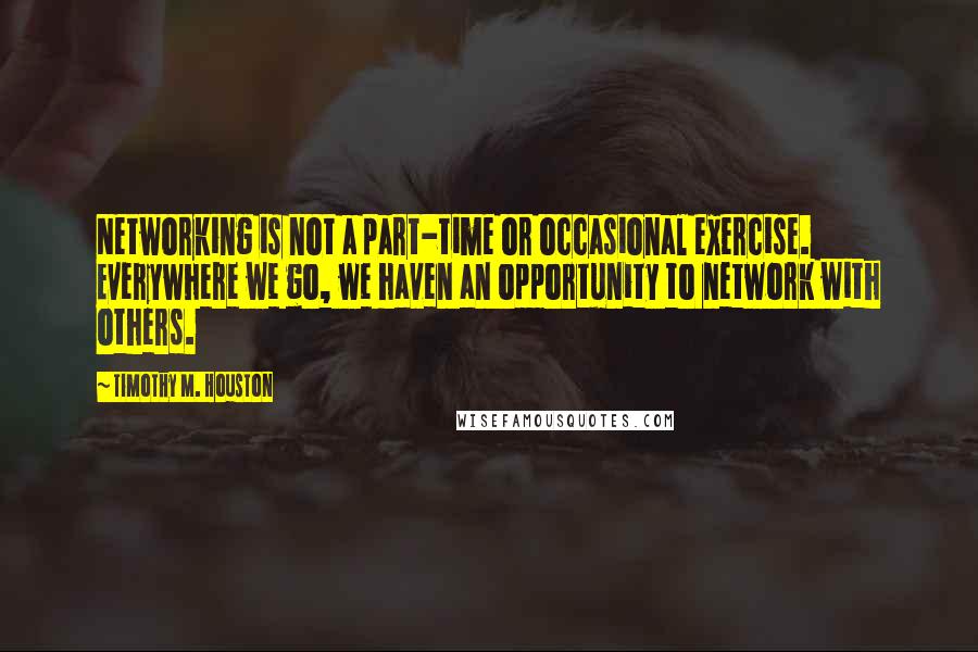 Timothy M. Houston Quotes: Networking is not a part-time or occasional exercise. Everywhere we go, we haven an opportunity to network with others.