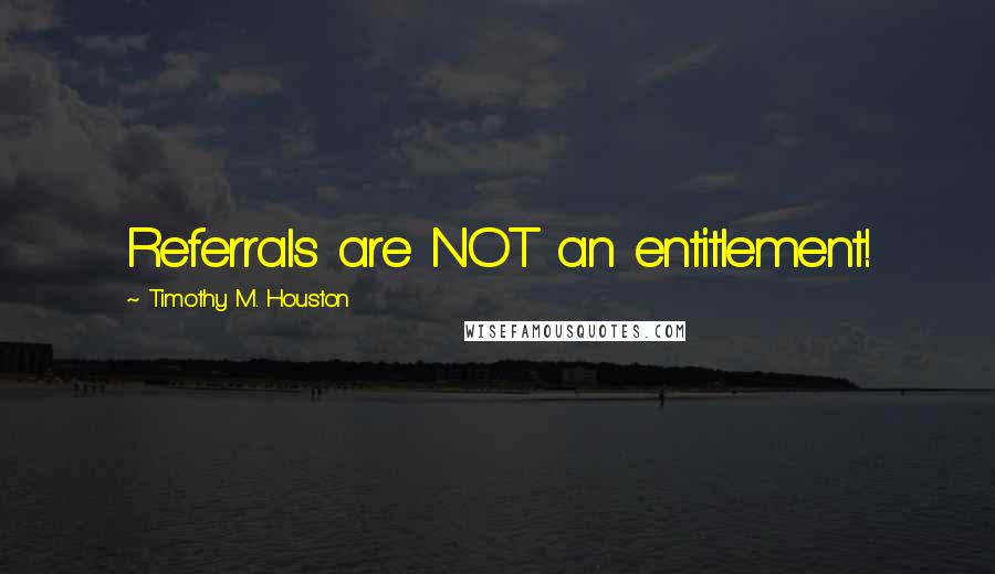Timothy M. Houston Quotes: Referrals are NOT an entitlement!