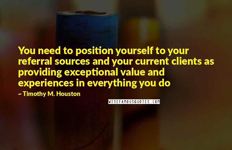 Timothy M. Houston Quotes: You need to position yourself to your referral sources and your current clients as providing exceptional value and experiences in everything you do