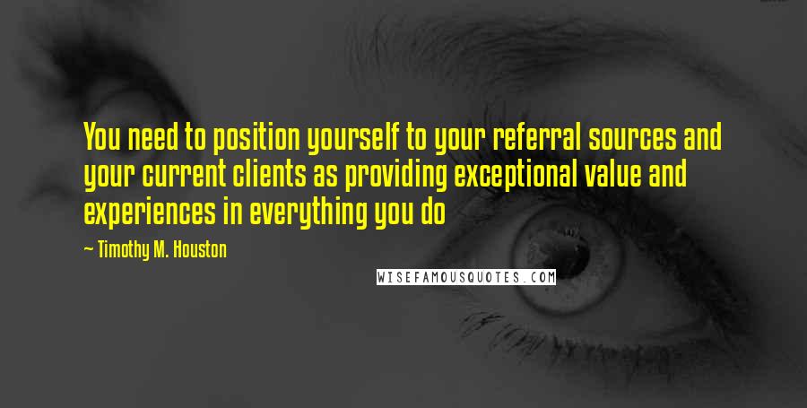 Timothy M. Houston Quotes: You need to position yourself to your referral sources and your current clients as providing exceptional value and experiences in everything you do