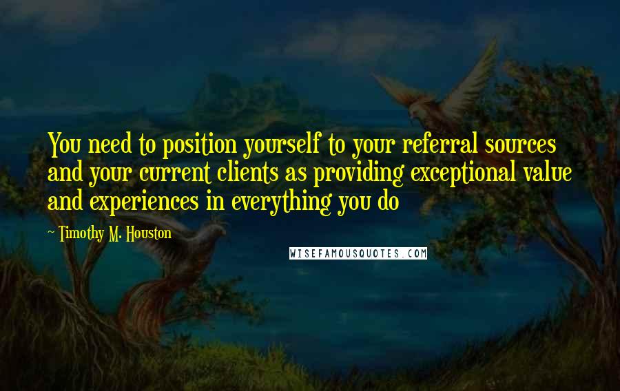 Timothy M. Houston Quotes: You need to position yourself to your referral sources and your current clients as providing exceptional value and experiences in everything you do