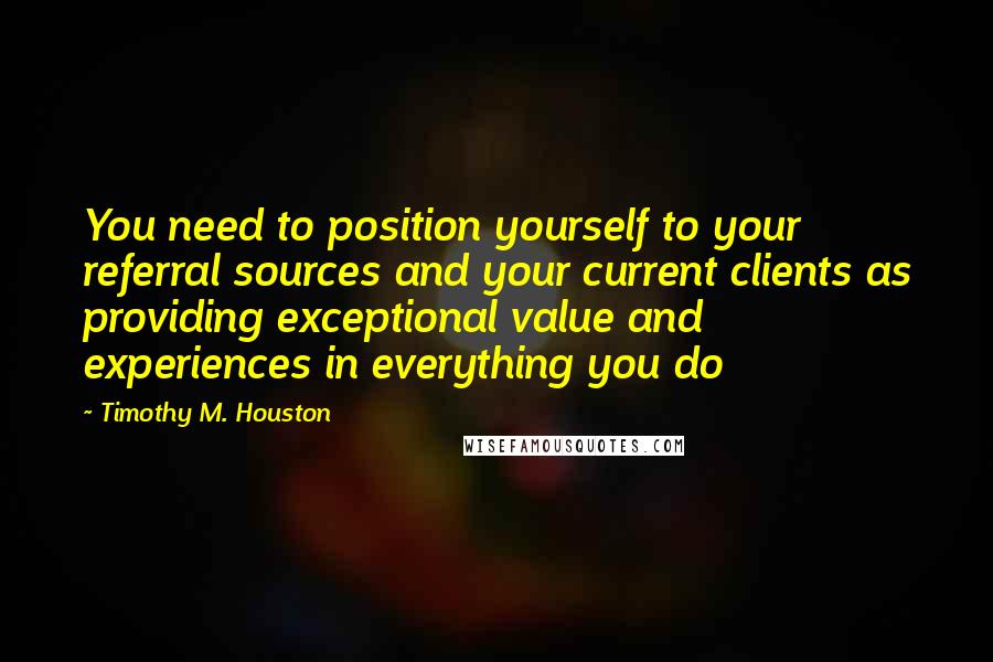 Timothy M. Houston Quotes: You need to position yourself to your referral sources and your current clients as providing exceptional value and experiences in everything you do