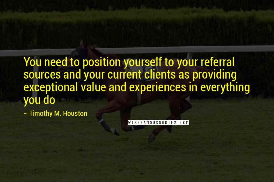 Timothy M. Houston Quotes: You need to position yourself to your referral sources and your current clients as providing exceptional value and experiences in everything you do