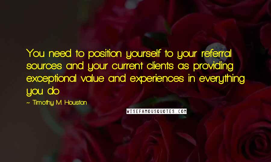 Timothy M. Houston Quotes: You need to position yourself to your referral sources and your current clients as providing exceptional value and experiences in everything you do
