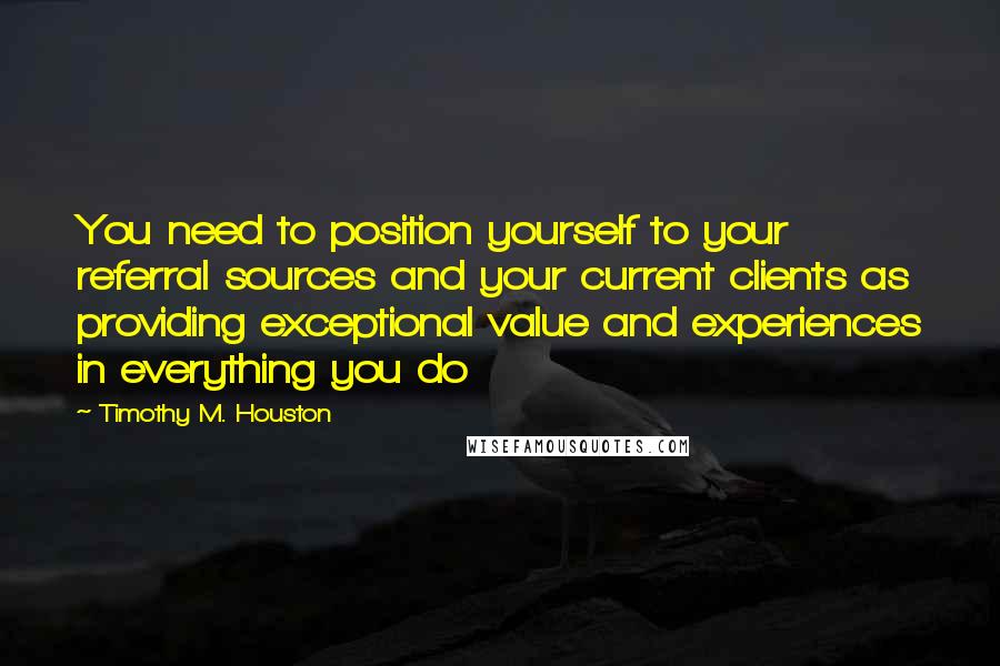 Timothy M. Houston Quotes: You need to position yourself to your referral sources and your current clients as providing exceptional value and experiences in everything you do