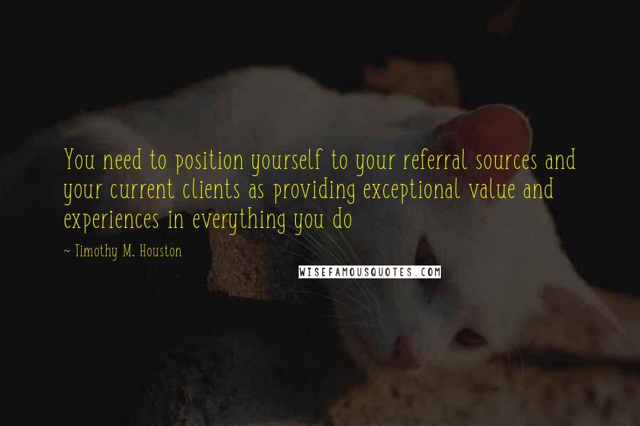 Timothy M. Houston Quotes: You need to position yourself to your referral sources and your current clients as providing exceptional value and experiences in everything you do